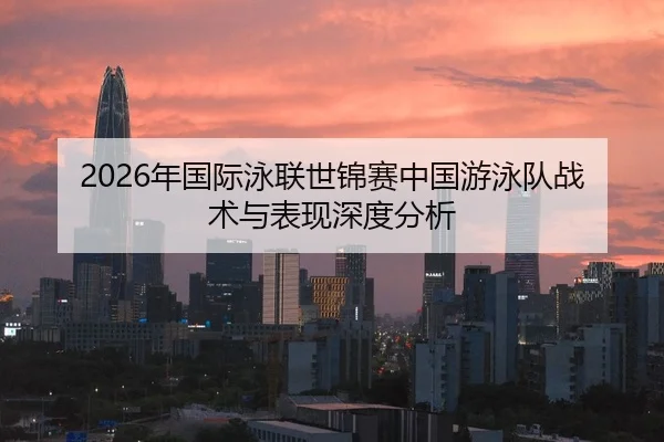 2026年国际泳联世锦赛中国游泳队战术与表现深度分析