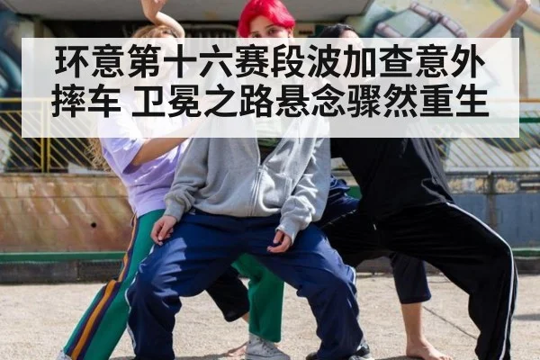 环意第十六赛段波加查意外摔车 卫冕之路悬念骤然重生