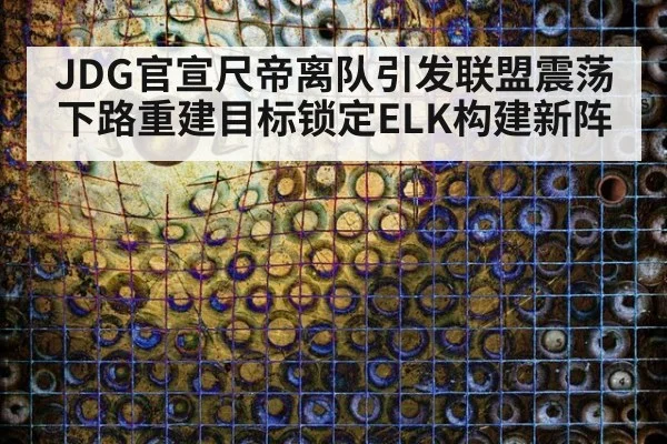 JDG官宣尺帝离队引发联盟震荡下路重建目标锁定ELK构建新阵