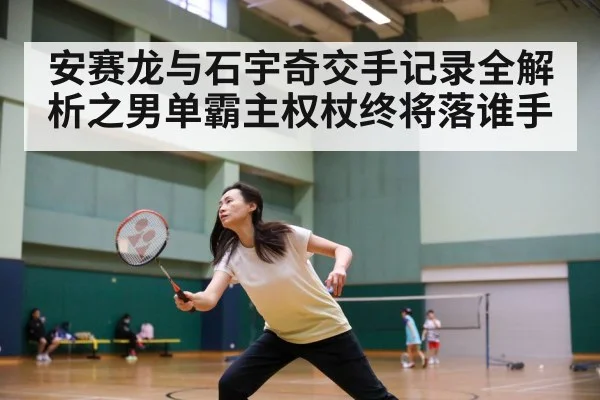 安赛龙与石宇奇交手记录全解析之男单霸主权杖终将落谁手