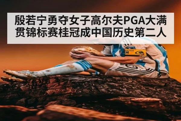 殷若宁勇夺女子高尔夫PGA大满贯锦标赛桂冠成中国历史第二人